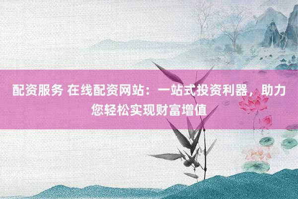 配资服务 在线配资网站：一站式投资利器，助力您轻松实现财富增值