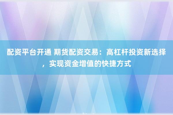 配资平台开通 期货配资交易：高杠杆投资新选择，实现资金增值的快捷方式