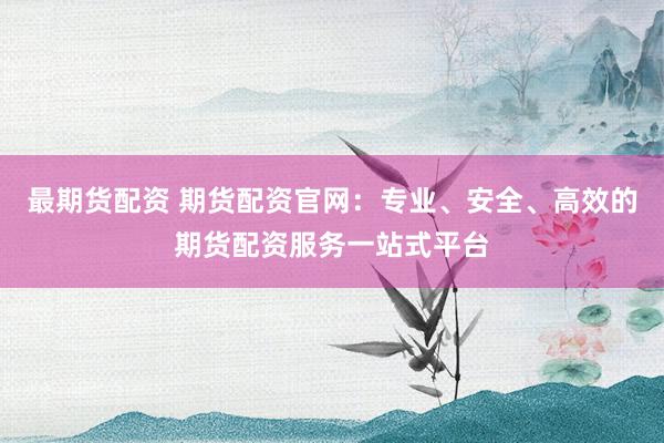 最期货配资 期货配资官网：专业、安全、高效的期货配资服务一站式平台