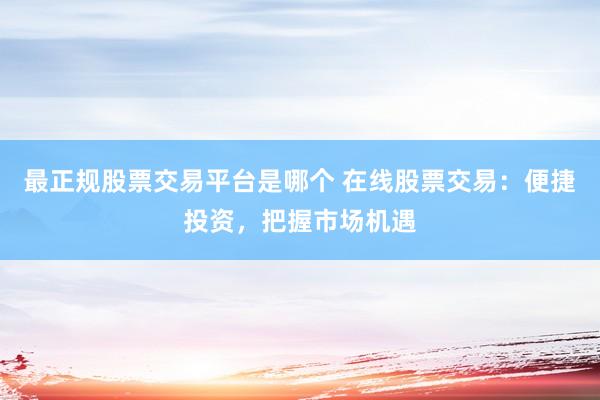最正规股票交易平台是哪个 在线股票交易：便捷投资，把握市场机遇