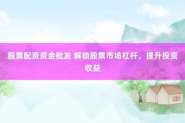 股票配资资金批发 解锁股票市场杠杆，提升投资收益