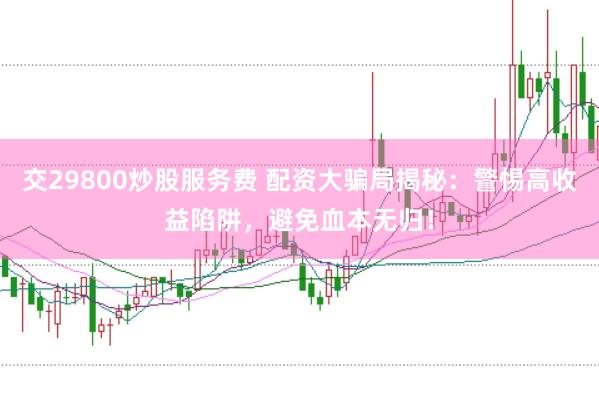 交29800炒股服务费 配资大骗局揭秘：警惕高收益陷阱，避免血本无归！