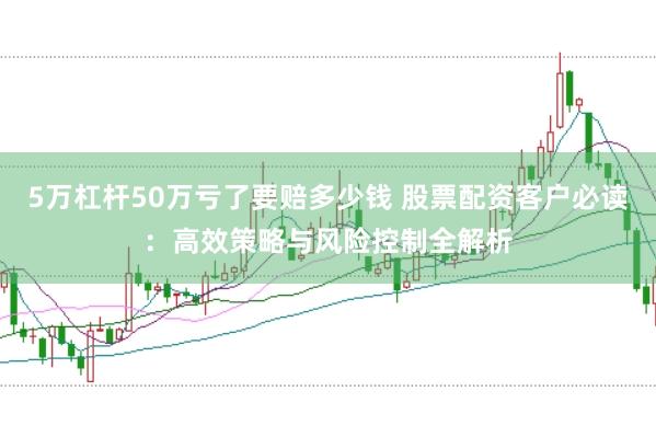 5万杠杆50万亏了要赔多少钱 股票配资客户必读：高效策略与风险控制全解析