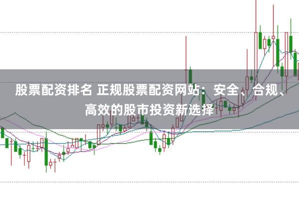 股票配资排名 正规股票配资网站：安全、合规、高效的股市投资新选择