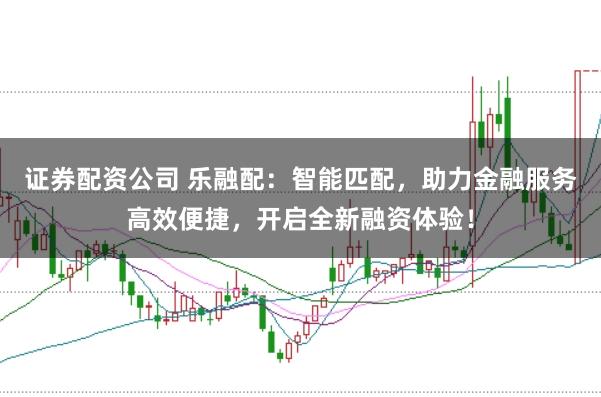 证券配资公司 乐融配：智能匹配，助力金融服务高效便捷，开启全新融资体验！