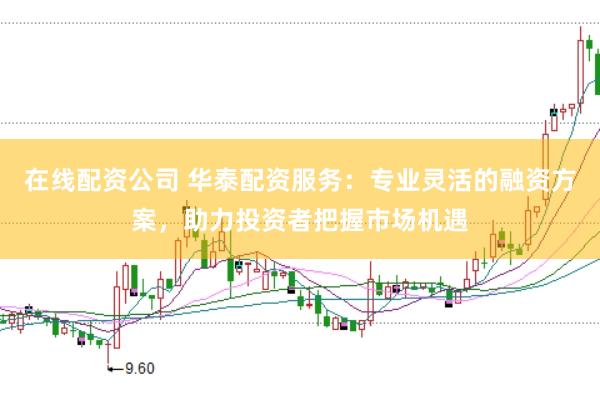 在线配资公司 华泰配资服务：专业灵活的融资方案，助力投资者把握市场机遇