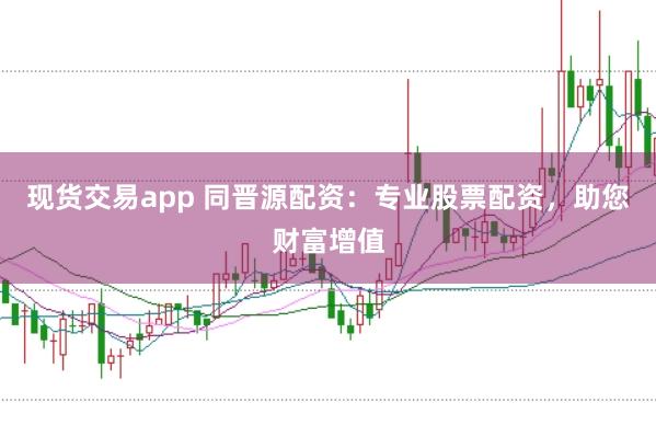 现货交易app 同晋源配资：专业股票配资，助您财富增值