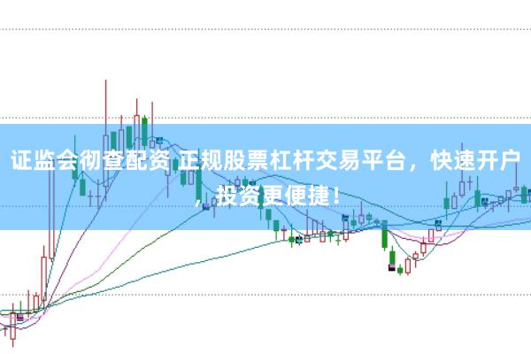 证监会彻查配资 正规股票杠杆交易平台，快速开户，投资更便捷！