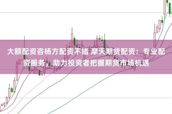 大额配资咨杨方配资不错 摩天期货配资：专业配资服务，助力投资者把握期货市场机遇