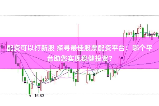 配资可以打新股 探寻最佳股票配资平台：哪个平台助您实现稳健投资？