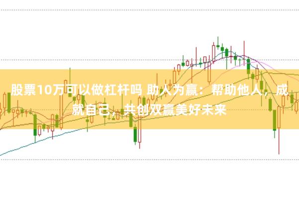 股票10万可以做杠杆吗 助人为赢：帮助他人，成就自己，共创双赢美好未来