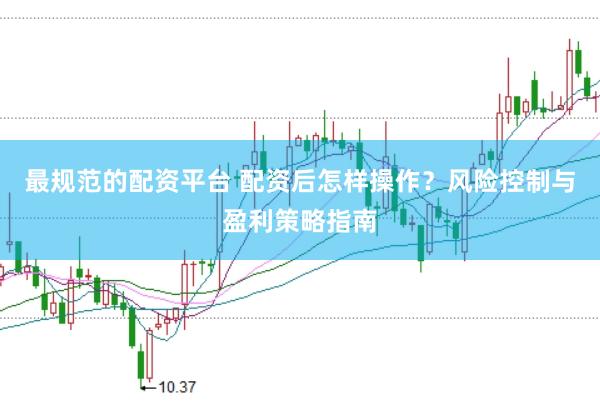 最规范的配资平台 配资后怎样操作？风险控制与盈利策略指南