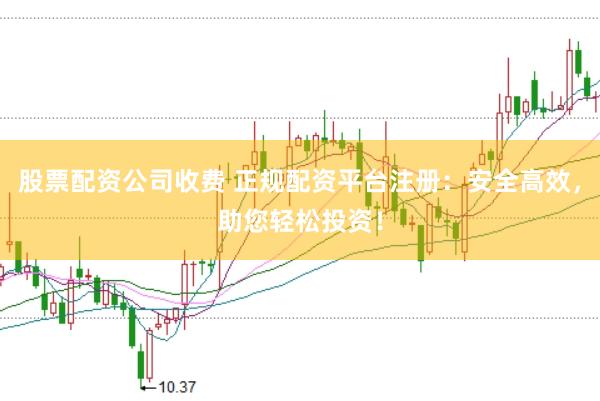 股票配资公司收费 正规配资平台注册：安全高效，助您轻松投资！