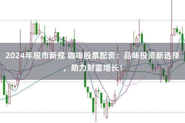 2024年股市新规 咖啡股票配资：品味投资新选择，助力财富增长！