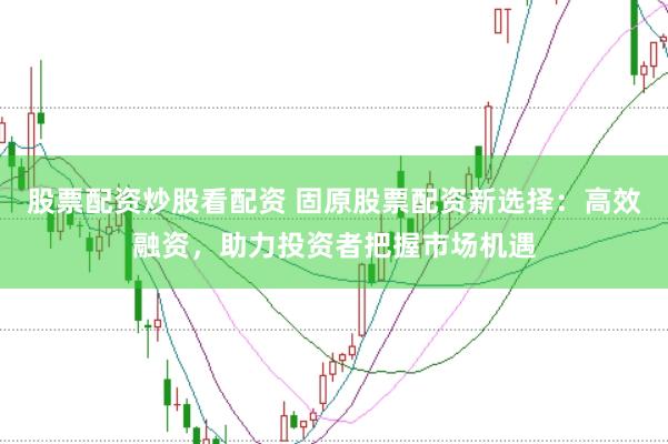 股票配资炒股看配资 固原股票配资新选择：高效融资，助力投资者把握市场机遇