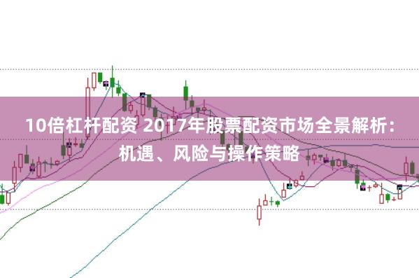 10倍杠杆配资 2017年股票配资市场全景解析：机遇、风险与操作策略