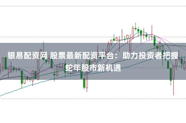 银易配资网 股票最新配资平台:助力投资者把握蛇年股市新机遇