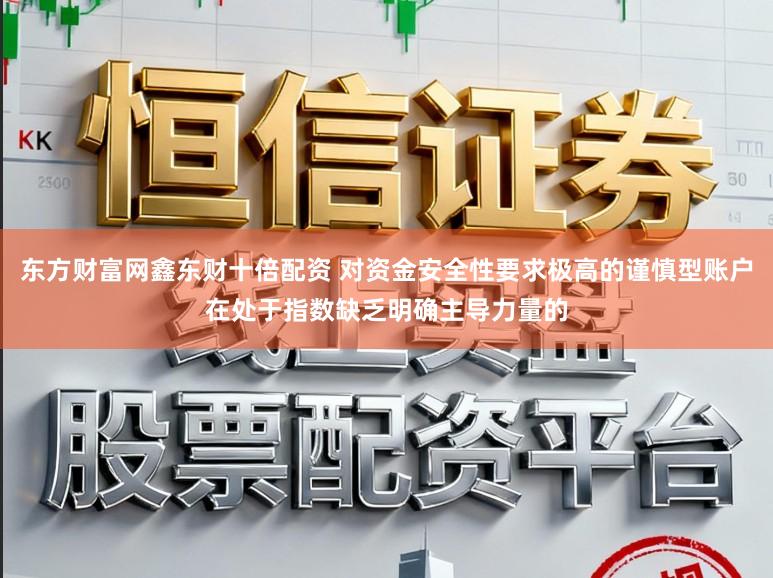 东方财富网鑫东财十倍配资 对资金安全性要求极高的谨慎型账户在处于指数缺乏明确主导力量的