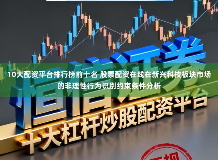 10大配资平台排行榜前十名 股票配资在线在新兴科技板块市场的非理性行为识别约束条件分析