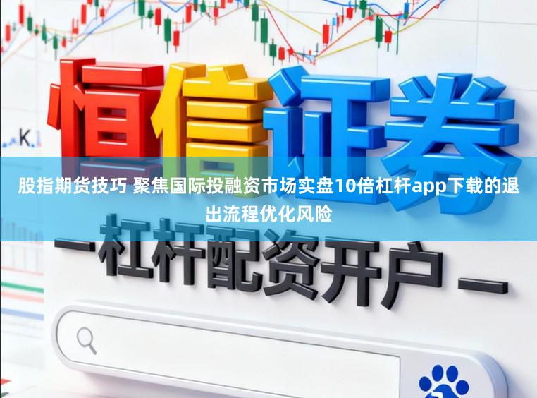 股指期货技巧 聚焦国际投融资市场实盘10倍杠杆app下载的退出流程优化风险