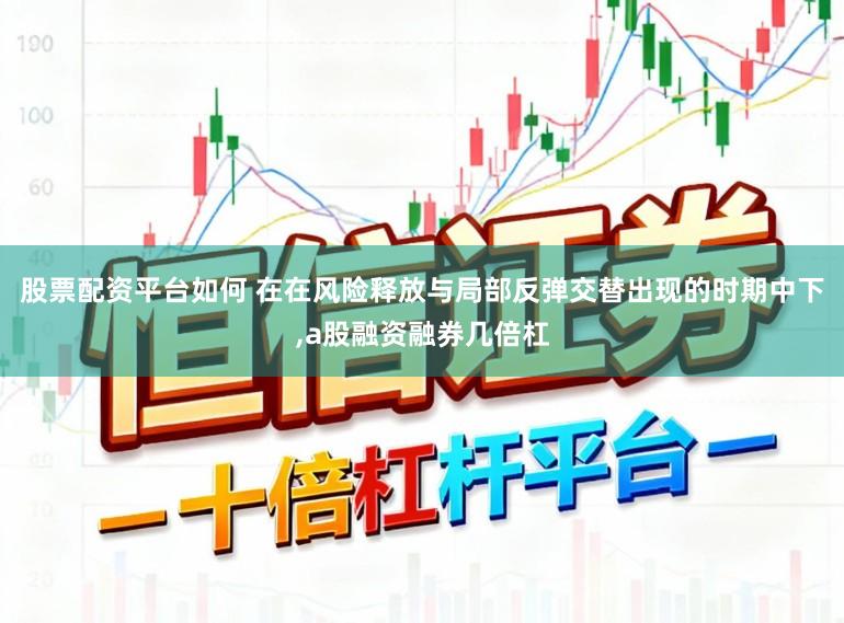 股票配资平台如何 在在风险释放与局部反弹交替出现的时期中下，a股融资融券几倍杠
