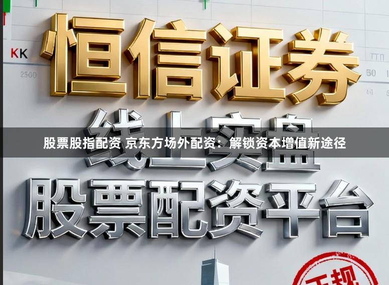 股票股指配资 京东方场外配资：解锁资本增值新途径